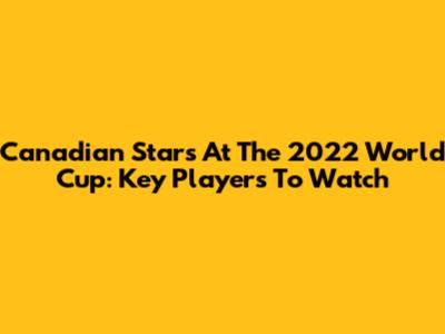 Canadian Stars At The 2022 World Cup: Key Players To Watch
