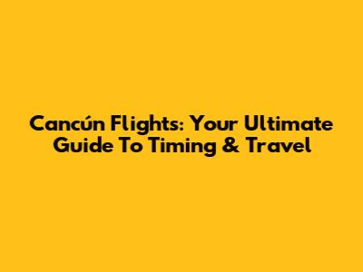 Cancún Flights: Your Ultimate Guide To Timing & Travel