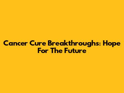 Cancer Cure Breakthroughs: Hope For The Future