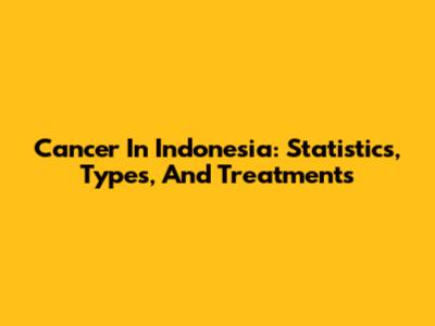 Cancer In Indonesia: Statistics, Types, And Treatments