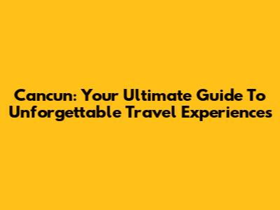 Cancun: Your Ultimate Guide To Unforgettable Travel Experiences