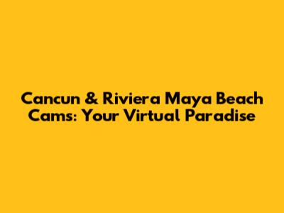 Cancun & Riviera Maya Beach Cams: Your Virtual Paradise