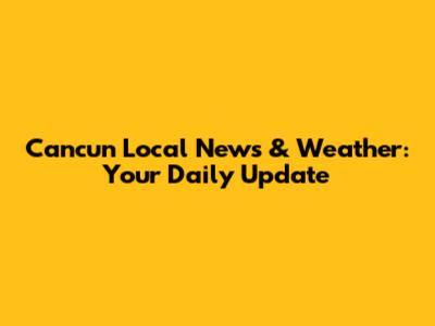 Cancun Local News & Weather: Your Daily Update