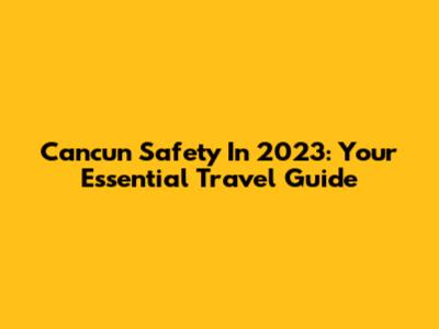Cancun Safety In 2023: Your Essential Travel Guide