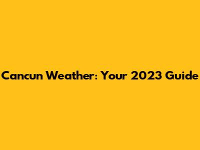 Cancun Weather: Your 2023 Guide