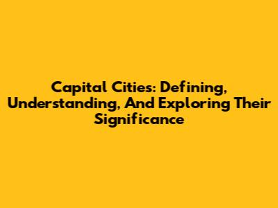 Capital Cities: Defining, Understanding, And Exploring Their Significance