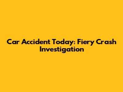 Car Accident Today: Fiery Crash Investigation