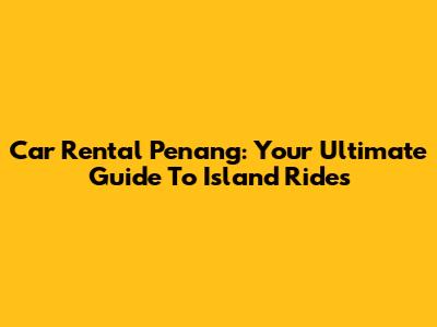 Car Rental Penang: Your Ultimate Guide To Island Rides
