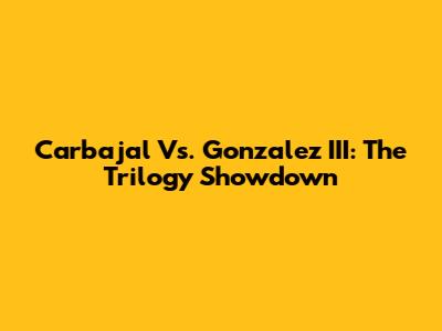Carbajal Vs. Gonzalez III: The Trilogy Showdown