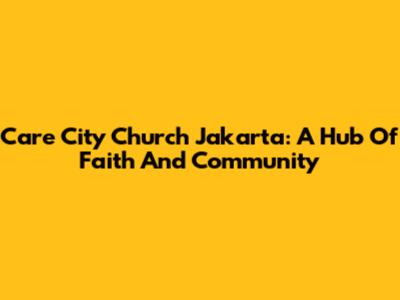 Care City Church Jakarta: A Hub Of Faith And Community