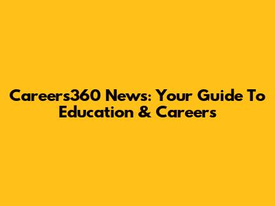 Careers360 News: Your Guide To Education & Careers