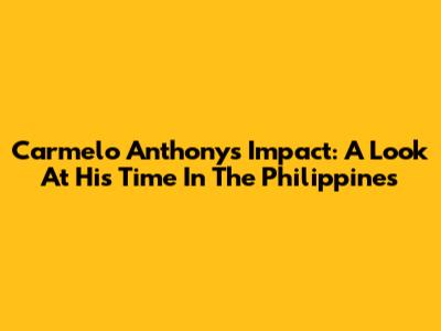 Carmelo Anthony's Impact: A Look At His Time In The Philippines