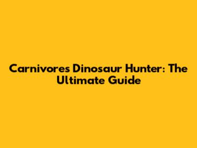 Carnivores Dinosaur Hunter: The Ultimate Guide