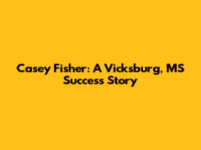 Casey Fisher: A Vicksburg, MS Success Story