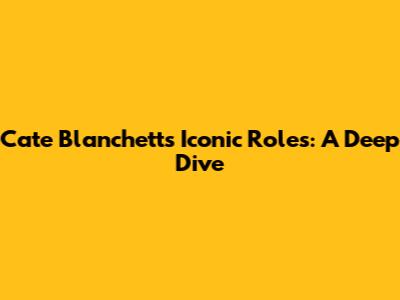 Cate Blanchett's Iconic Roles: A Deep Dive