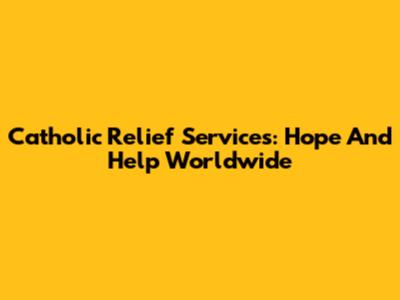 Catholic Relief Services: Hope And Help Worldwide