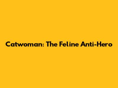 Catwoman: The Feline Anti-Hero