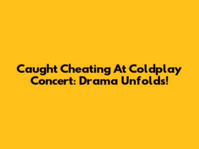 Caught Cheating At Coldplay Concert: Drama Unfolds!