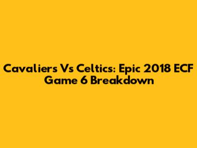 Cavaliers Vs Celtics: Epic 2018 ECF Game 6 Breakdown