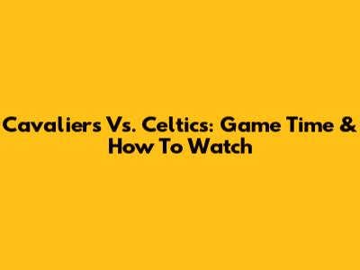 Cavaliers Vs. Celtics: Game Time & How To Watch