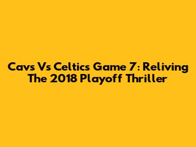 Cavs Vs Celtics Game 7: Reliving The 2018 Playoff Thriller
