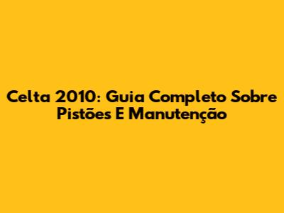 Celta 2010: Guia Completo Sobre Pistões E Manutenção