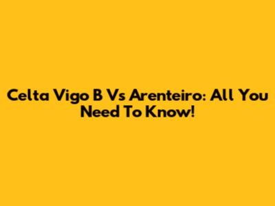 Celta Vigo B Vs Arenteiro: All You Need To Know!