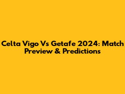 Celta Vigo Vs Getafe 2024: Match Preview & Predictions