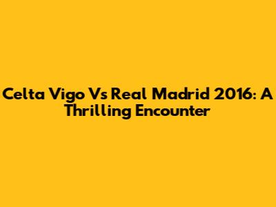 Celta Vigo Vs Real Madrid 2016: A Thrilling Encounter