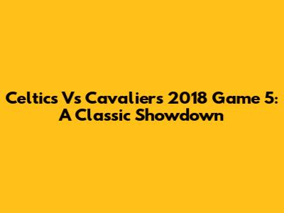 Celtics Vs Cavaliers 2018 Game 5: A Classic Showdown