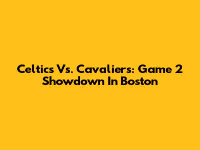 Celtics Vs. Cavaliers: Game 2 Showdown In Boston