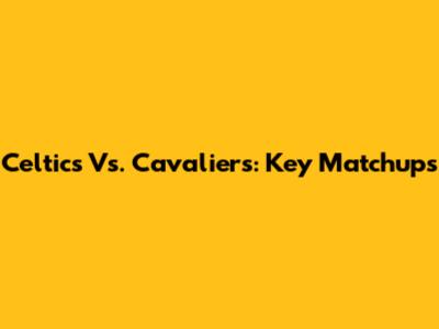 Celtics Vs. Cavaliers: Key Matchups