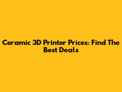 Ceramic 3D Printer Prices: Find The Best Deals