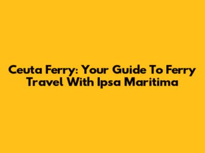 Ceuta Ferry: Your Guide To Ferry Travel With Ipsa Maritima