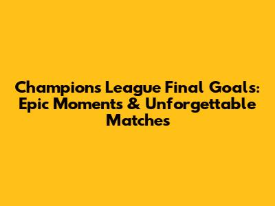 Champions League Final Goals: Epic Moments & Unforgettable Matches