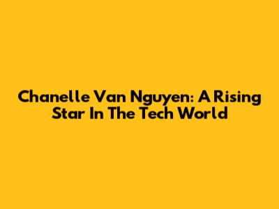 Chanelle Van Nguyen: A Rising Star In The Tech World
