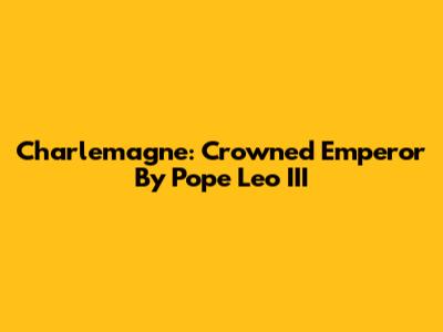 Charlemagne: Crowned Emperor By Pope Leo III