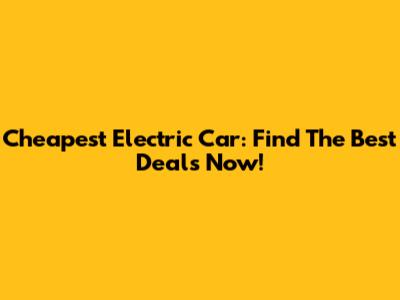 Cheapest Electric Car: Find The Best Deals Now!