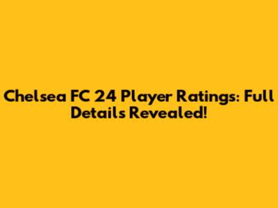Chelsea FC 24 Player Ratings: Full Details Revealed!