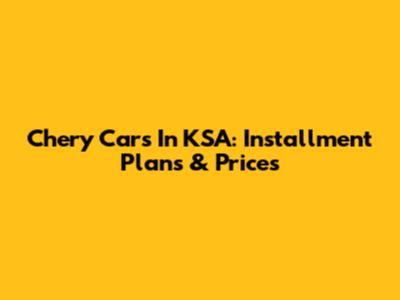 Chery Cars In KSA: Installment Plans & Prices