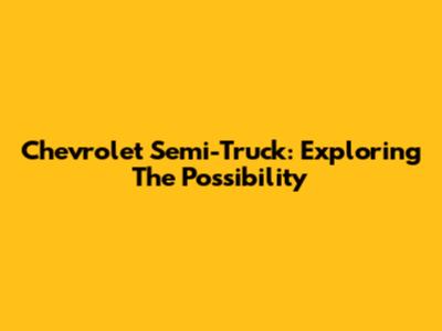 Chevrolet Semi-Truck: Exploring The Possibility