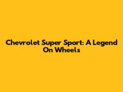 Chevrolet Super Sport: A Legend On Wheels