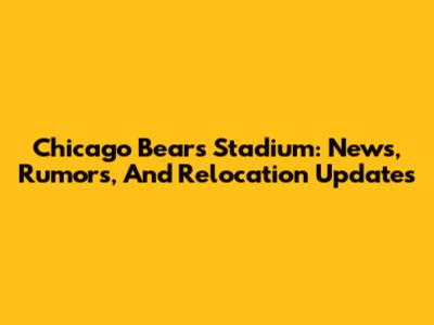 Chicago Bears Stadium: News, Rumors, And Relocation Updates