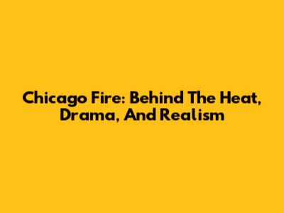 Chicago Fire: Behind The Heat, Drama, And Realism