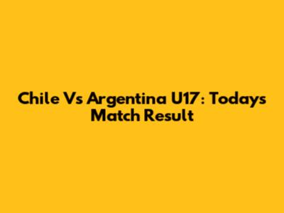 Chile Vs Argentina U17: Today's Match Result