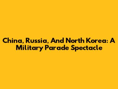 China, Russia, And North Korea: A Military Parade Spectacle