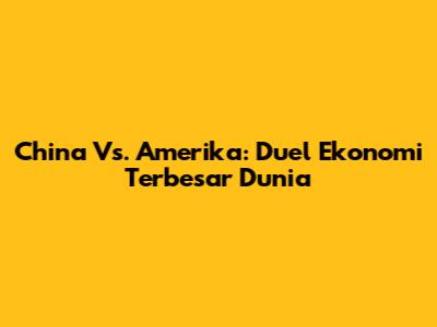 China Vs. Amerika: Duel Ekonomi Terbesar Dunia