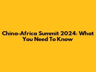 China-Africa Summit 2024: What You Need To Know