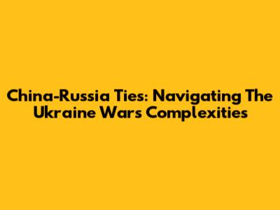 China-Russia Ties: Navigating The Ukraine War's Complexities