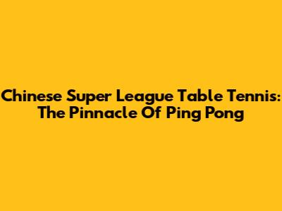 Chinese Super League Table Tennis: The Pinnacle Of Ping Pong